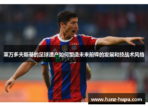 莱万多夫斯基的足球遗产如何塑造未来前锋的发展和技战术风格