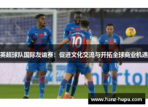 英超球队国际友谊赛:促进文化交流与开拓全球商业机遇 英超球队国际友谊赛:促进文化交流与开拓全球商业机遇
