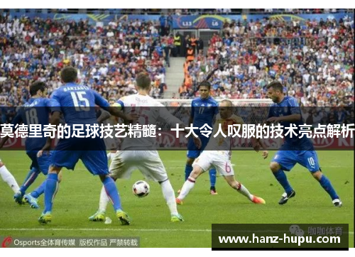 莫德里奇的足球技艺精髓：十大令人叹服的技术亮点解析