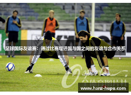 足球国际友谊赛：通过比赛增进国与国之间的友谊与合作关系