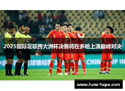 2025国际足联跨大洲杯决赛将在多哈上演巅峰对决 2025国际足联跨大洲杯决赛将在多哈上演巅峰对决