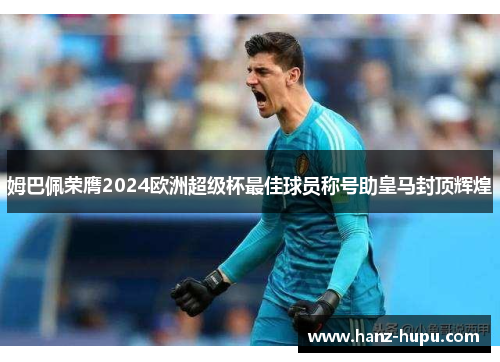 姆巴佩荣膺2024欧洲超级杯最佳球员称号助皇马封顶辉煌