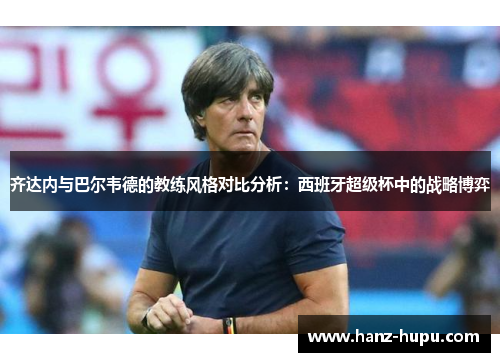 齐达内与巴尔韦德的教练风格对比分析：西班牙超级杯中的战略博弈