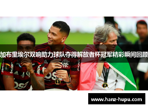 加布里埃尔双响助力球队夺得解放者杯冠军精彩瞬间回顾 加布里埃尔双响助力球队夺得解放者杯冠军精彩瞬间回顾