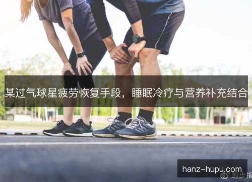 某过气球星疲劳恢复手段,睡眠冷疗与营养补充结合 某过气球星疲劳恢复手段,睡眠冷疗与营养补充结合