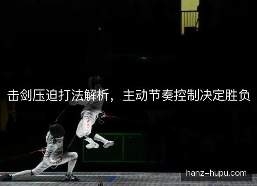 击剑压迫打法解析,主动节奏控制决定胜负 击剑压迫打法解析,主动节奏控制决定胜负